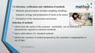 7.2 Selection, verification and validation of methods
• Methods and procedures includes sampling, handling,
transport, storage and preparation of items to be tested
• Estimation of the measurement uncertainty.
Selection of method:
• which meet the needs of the customer - preferably use of published in
international, regional or national standards
• latest valid edition of a standard methods
• inform the customer if method proposed by the customer is inappropriate or
out of date.
Saikiran.Koyalkar89@gmail.com
 