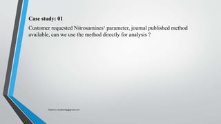 Case study: 01
Customer requested Nitrosamines‘ parameter, journal published method
available, can we use the method directly for analysis ?
Saikiran.Koyalkar89@gmail.com
 