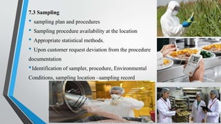 7.3 Sampling
• sampling plan and procedures
• Sampling procedure availability at the location
• Appropriate statistical methods.
• Upon customer request deviation from the procedure
documentation
•Identification of sampler, procedure, Environmental
Conditions, sampling location –sampling record
Saikiran.Koyalkar89@gmail.com
 