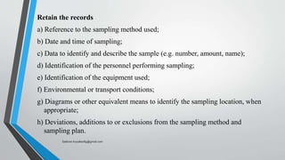 Retain the records
a) Reference to the sampling method used;
b) Date and time of sampling;
c) Data to identify and describe the sample (e.g. number, amount, name);
d) Identification of the personnel performing sampling;
e) Identification of the equipment used;
f) Environmental or transport conditions;
g) Diagrams or other equivalent means to identify the sampling location, when
appropriate;
h) Deviations, additions to or exclusions from the sampling method and
sampling plan.
Saikiran.Koyalkar89@gmail.com
 