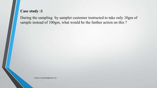Case study :1
During the sampling by sampler customer instructed to take only 10gm of
sample instead of 100gm, what would be the further action on this ?
Saikiran.Koyalkar89@gmail.com
 