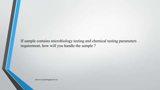 If sample contains microbiology testing and chemical testing parameters
requirement, how will you handle the sample ?
Saikiran.Koyalkar89@gmail.com
 