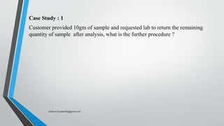 Case Study : 1
Customer provided 10gm of sample and requested lab to return the remaining
quantity of sample after analysis, what is the further procedure ?
Saikiran.Koyalkar89@gmail.com
 