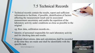 7.5 Technical Records
• Technical records contain the results, report and sufficient
information to facilitate, if possible, identification of factors
affecting the measurement result and its associated
measurement uncertainty and enable the repetition of the
laboratory activity under conditions as close as possible to the
original
eg: Raw data, calibration records etc..
• Identity of personnel responsible for each laboratory activity
and for checking data and results.
• Original observations, data and calculations shall be recorded
at the time they are made and shall be identifiable with the
specific task.
Saikiran.Koyalkar89@gmail.com
 