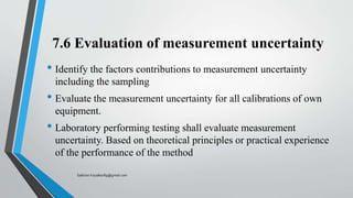 7.6 Evaluation of measurement uncertainty
• Identify the factors contributions to measurement uncertainty
including the sampling
• Evaluate the measurement uncertainty for all calibrations of own
equipment.
• Laboratory performing testing shall evaluate measurement
uncertainty. Based on theoretical principles or practical experience
of the performance of the method
Saikiran.Koyalkar89@gmail.com
 