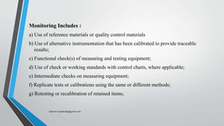 Monitoring Includes :
a) Use of reference materials or quality control materials
b) Use of alternative instrumentation that has been calibrated to provide traceable
results;
c) Functional check(s) of measuring and testing equipment;
d) Use of check or working standards with control charts, where applicable;
e) Intermediate checks on measuring equipment;
f) Replicate tests or calibrations using the same or different methods;
g) Retesting or recalibration of retained items;
Saikiran.Koyalkar89@gmail.com
 