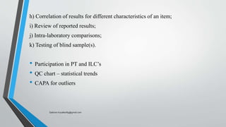 h) Correlation of results for different characteristics of an item;
i) Review of reported results;
j) Intra-laboratory comparisons;
k) Testing of blind sample(s).
• Participation in PT and ILC’s
• QC chart – statistical trends
• CAPA for outliers
Saikiran.Koyalkar89@gmail.com
 
