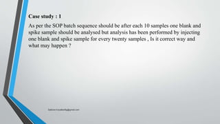 Case study : 1
As per the SOP batch sequence should be after each 10 samples one blank and
spike sample should be analysed but analysis has been performed by injecting
one blank and spike sample for every twenty samples , Is it correct way and
what may happen ?
Saikiran.Koyalkar89@gmail.com
 