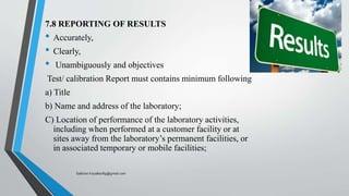 7.8 REPORTING OF RESULTS
• Accurately,
• Clearly,
• Unambiguously and objectives
Test/ calibration Report must contains minimum following
a) Title
b) Name and address of the laboratory;
C) Location of performance of the laboratory activities,
including when performed at a customer facility or at
sites away from the laboratory’s permanent facilities, or
in associated temporary or mobile facilities;
Saikiran.Koyalkar89@gmail.com
 