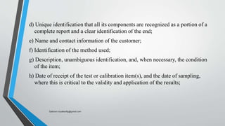 d) Unique identification that all its components are recognized as a portion of a
complete report and a clear identification of the end;
e) Name and contact information of the customer;
f) Identification of the method used;
g) Description, unambiguous identification, and, when necessary, the condition
of the item;
h) Date of receipt of the test or calibration item(s), and the date of sampling,
where this is critical to the validity and application of the results;
Saikiran.Koyalkar89@gmail.com
 