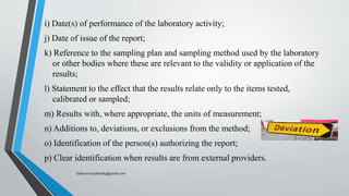 i) Date(s) of performance of the laboratory activity;
j) Date of issue of the report;
k) Reference to the sampling plan and sampling method used by the laboratory
or other bodies where these are relevant to the validity or application of the
results;
l) Statement to the effect that the results relate only to the items tested,
calibrated or sampled;
m) Results with, where appropriate, the units of measurement;
n) Additions to, deviations, or exclusions from the method;
o) Identification of the person(s) authorizing the report;
p) Clear identification when results are from external providers.
Saikiran.Koyalkar89@gmail.com
 