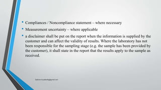 • Compliances / Noncompliance statement – where necessary
• Measurement uncertainty – where applicable
• a disclaimer shall be put on the report when the information is supplied by the
customer and can affect the validity of results. Where the laboratory has not
been responsible for the sampling stage (e.g. the sample has been provided by
the customer), it shall state in the report that the results apply to the sample as
received.
Saikiran.Koyalkar89@gmail.com
 