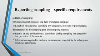 Reporting sampling – specific requirements
a) Date of sampling;
b) Unique identification of the item or material sampled
c) Location of sampling, including any diagrams, sketches or photographs;
d) Reference to the sampling plan and sampling method;
e) Details of any environmental conditions during sampling that affect the
interpretation of the results;
f) Information required to evaluate measurement uncertainty for subsequent
testing or calibration.
Saikiran.Koyalkar89@gmail.com
 
