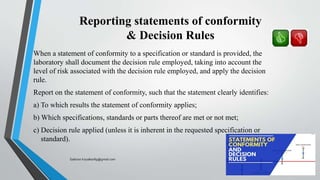Reporting statements of conformity
& Decision Rules
When a statement of conformity to a specification or standard is provided, the
laboratory shall document the decision rule employed, taking into account the
level of risk associated with the decision rule employed, and apply the decision
rule.
Report on the statement of conformity, such that the statement clearly identifies:
a) To which results the statement of conformity applies;
b) Which specifications, standards or parts thereof are met or not met;
c) Decision rule applied (unless it is inherent in the requested specification or
standard).
Saikiran.Koyalkar89@gmail.com
 