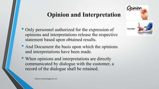 Opinion and Interpretation
• Only personnel authorized for the expression of
opinions and interpretations release the respective
statement based upon obtained results.
• And Document the basis upon which the opinions
and interpretations have been made.
• When opinions and interpretations are directly
communicated by dialogue with the customer, a
record of the dialogue shall be retained.
Saikiran.Koyalkar89@gmail.com
 