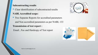 Subcontracting results
• Clear identification of subcontracted results
NABLAccredited scope:
• Two Separate Reports for accredited parameters
and Non accredited parameters as per NABL 133
Transmission of test report :
Email , Fax and Hardcopy of Test report
Saikiran.Koyalkar89@gmail.com
 