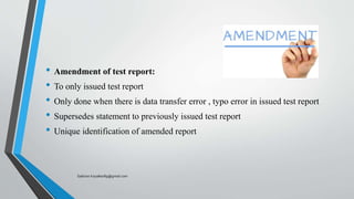 • Amendment of test report:
• To only issued test report
• Only done when there is data transfer error , typo error in issued test report
• Supersedes statement to previously issued test report
• Unique identification of amended report
Saikiran.Koyalkar89@gmail.com
 