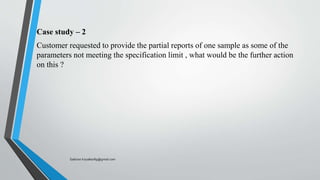 Case study – 2
Customer requested to provide the partial reports of one sample as some of the
parameters not meeting the specification limit , what would be the further action
on this ?
Saikiran.Koyalkar89@gmail.com
 