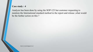 Case study : 4
Analysis has been done by using the SOP-123 but customer requesting to
mention the International standard method in the report and release ,what would
be the further action on this ?
Saikiran.Koyalkar89@gmail.com
 