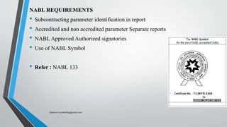 NABL REQUIREMENTS
• Subcontracting parameter identification in report
• Accredited and non accredited parameter Separate reports
• NABL Approved Authorized signatories
• Use of NABL Symbol
• Refer : NABL 133
Saikiran.Koyalkar89@gmail.com
 