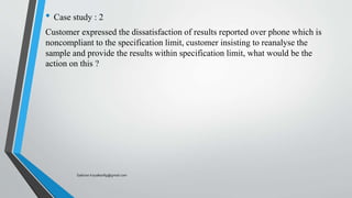 • Case study : 2
Customer expressed the dissatisfaction of results reported over phone which is
noncompliant to the specification limit, customer insisting to reanalyse the
sample and provide the results within specification limit, what would be the
action on this ?
Saikiran.Koyalkar89@gmail.com
 