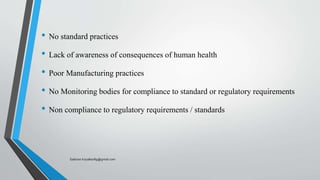 • No standard practices
• Lack of awareness of consequences of human health
• Poor Manufacturing practices
• No Monitoring bodies for compliance to standard or regulatory requirements
• Non compliance to regulatory requirements / standards
Saikiran.Koyalkar89@gmail.com
 