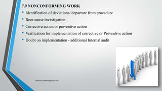 7.9 NONCONFORMING WORK
• Identification of deviations/ departure from procedure
• Root cause investigation
• Corrective action or preventive action
• Verification for implementation of corrective or Preventive action
• Doubt on implementation - additional Internal audit
Saikiran.Koyalkar89@gmail.com
 