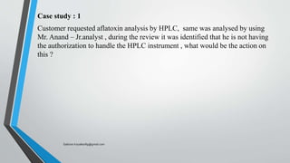 Case study : 1
Customer requested aflatoxin analysis by HPLC, same was analysed by using
Mr. Anand – Jr.analyst , during the review it was identified that he is not having
the authorization to handle the HPLC instrument , what would be the action on
this ?
Saikiran.Koyalkar89@gmail.com
 