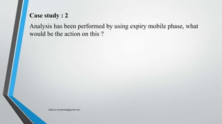 Case study : 2
Analysis has been performed by using expiry mobile phase, what
would be the action on this ?
Saikiran.Koyalkar89@gmail.com
 