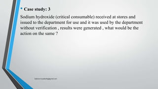 • Case study: 3
Sodium hydroxide (critical consumable) received at stores and
issued to the department for use and it was used by the department
without verification , results were generated , what would be the
action on the same ?
Saikiran.Koyalkar89@gmail.com
 