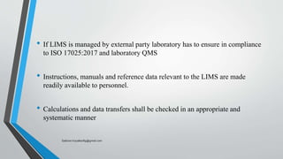 • If LIMS is managed by external party laboratory has to ensure in compliance
to ISO 17025:2017 and laboratory QMS
• Instructions, manuals and reference data relevant to the LIMS are made
readily available to personnel.
• Calculations and data transfers shall be checked in an appropriate and
systematic manner
Saikiran.Koyalkar89@gmail.com
 