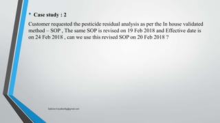 • Case study : 2
Customer requested the pesticide residual analysis as per the In house validated
method – SOP , The same SOP is revised on 19 Feb 2018 and Effective date is
on 24 Feb 2018 , can we use this revised SOP on 20 Feb 2018 ?
Saikiran.Koyalkar89@gmail.com
 