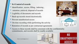 • 8.4 Control of records
• Identification , access, filling , indexing ,
• retention ,retrieval, disposal of records
• Legibility of documents and records
• Back-up records stored electronically
• Prevent unauthorized access
• On-time recording while performing the activity
• Retention of records as per contractual agreements
• Access to these records shall be consistent with the confidentiality
commitments, and records shall be readily available
Saikiran.Koyalkar89@gmail.com
 