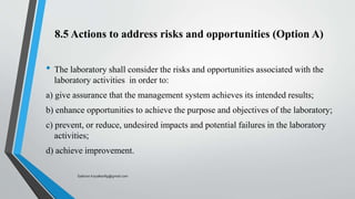 8.5 Actions to address risks and opportunities (Option A)
• The laboratory shall consider the risks and opportunities associated with the
laboratory activities in order to:
a) give assurance that the management system achieves its intended results;
b) enhance opportunities to achieve the purpose and objectives of the laboratory;
c) prevent, or reduce, undesired impacts and potential failures in the laboratory
activities;
d) achieve improvement.
Saikiran.Koyalkar89@gmail.com
 