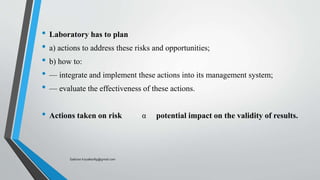 • Laboratory has to plan
• a) actions to address these risks and opportunities;
• b) how to:
• — integrate and implement these actions into its management system;
• — evaluate the effectiveness of these actions.
• Actions taken on risk α potential impact on the validity of results.
Saikiran.Koyalkar89@gmail.com
 