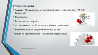 8.7 Corrective action
• Sources : Noncoforming work, Internal audits, External audits, PT ILC
failures etc..
• Identification
• Root cause Investigation
• Actions taken to avoid recurrence of non-conformance
• Implementation of proposed corrective actions
• Doubt on implementation – Additional internal audits
Saikiran.Koyalkar89@gmail.com
 