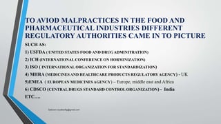 TO AVIOD MALPRACTICES IN THE FOOD AND
PHARMACEUTICAL INDUSTRIES DIFFERENT
REGULATORY AUTHORITIES CAME IN TO PICTURE
SUCH AS:
1) USFDA ( UNITED STATES FOOD AND DRUG ADMINITRATION)
2) ICH (INTERNATIONAL CONFERENCE ON HORMINIZATION)
3) ISO ( INTERNATIONAL ORGANIZATION FOR STANDARDIZATION)
4) MHRA (MEDICINES AND HEALTHCARE PRODUCTS REGULATORYAGENCY) - UK
5)EMEA ( EUROPEAN MEDICINES AGENCY) – Europe, middle east and Africa
6) CDSCO (CENTRAL DRUGS STANDARD CONTROL ORGANIZATION) - India
ETC….
Saikiran.Koyalkar89@gmail.com
 