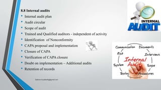 8.8 Internal audits
• Internal audit plan
• Audit circular
• Scope of audit
• Trained and Qualified auditors - independent of activity
• Identification of Nonconformity
• CAPA proposal and implementation
• Closure of CAPA
• Verification of CAPA closure
• Doubt on implementation – Additional audits
• Retention of records
Saikiran.Koyalkar89@gmail.com
 