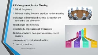 8.9 Management Review Meeting
• MRM Frequency
• Minutes arising from the previous review meeting
a) changes in internal and external issues that are
relevant to the laboratory;
b) fulfilment of objectives;
c) suitability of policies and procedures;
d) status of actions from previous management
reviews;
e) outcome of recent internal audits;
f) corrective actions;
Saikiran.Koyalkar89@gmail.com
 