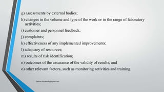 g) assessments by external bodies;
h) changes in the volume and type of the work or in the range of laboratory
activities;
i) customer and personnel feedback;
j) complaints;
k) effectiveness of any implemented improvements;
l) adequacy of resources;
m) results of risk identification;
n) outcomes of the assurance of the validity of results; and
o) other relevant factors, such as monitoring activities and training.
Saikiran.Koyalkar89@gmail.com
 