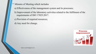 • Minutes of Meeting which includes
a) Effectiveness of the management system and its processes;
b) Improvement of the laboratory activities related to the fulfilment of the
requirements of ISO 17025:2017.
c) Provision of required resources;
d) Any need for change.
Saikiran.Koyalkar89@gmail.com
 