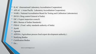 • ILAC (International Laboratory Accreditation Cooperation)
• APLAC ( Asian Pacific Laboratory Accreditation Cooperation)
• NABL ( National Accreditation Board for Testing and Calibration Laboratories)
• DCGI ( Drug control General of India)
• EIC ( Export inspection council)
• BIS ( Bureau of Indian Standards)
• FSSAI ( Food safety standards authority of India)
• Ayush
• Agmark
• APEDA ( Agriculture process food export development authority )
• Notifying Bodies
• Certification Bodies
• Etc...
Saikiran.Koyalkar89@gmail.com
 