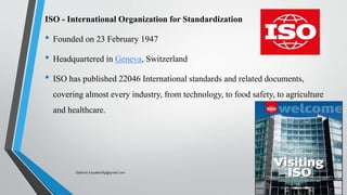 ISO - International Organization for Standardization
• Founded on 23 February 1947
• Headquartered in Geneva, Switzerland
• ISO has published 22046 International standards and related documents,
covering almost every industry, from technology, to food safety, to agriculture
and healthcare.
Saikiran.Koyalkar89@gmail.com
 