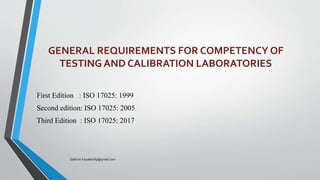 GENERAL REQUIREMENTS FOR COMPETENCY OF
TESTING AND CALIBRATION LABORATORIES
First Edition : ISO 17025: 1999
Second edition: ISO 17025: 2005
Third Edition : ISO 17025: 2017
Saikiran.Koyalkar89@gmail.com
 