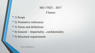ISO 17025 : 2017
Clauses
• 1) Scope
• 2) Normative references
• 3) Terms and definitions
• 4) General – Impartiality , confidentiality
• 5) Structural requirements
Saikiran.Koyalkar89@gmail.com
 