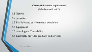 Clause 6.0 Resource requirements
(Sub clauses 6.1 to 6.6)
6.1 General
6.2 personnel
6.3 Facilities and environmental conditions
6.4 Equipment
6.5 metrological Traceability
6.6 Externally provided products and services
Saikiran.Koyalkar89@gmail.com
 