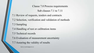 Clause 7.0 Process requirements
Sub clauses 7.1 to 7.11
7.1 Review of requests, tenders and contracts
7.2 Selection, verification and validation of methods
7.3 Sampling
7.4 Handling of test or calibration items
7.5 Technical records
7.6 Evaluation of measurement uncertainty
7.7 Assuring the validity of results
Saikiran.Koyalkar89@gmail.com
 