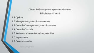Clause 8.0 Management system requirements
Sub clauses 8.1 to 8.9
8.1 Options
8.2 Management system documentation
8.3 Control of management system documents
8.4 Control of records
8.5 Actions to address risk and opportunities
8.6 Improvement
8.7 Corrective action
Saikiran.Koyalkar89@gmail.com
 