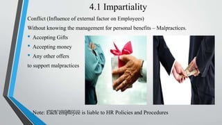 4.1 Impartiality
Conflict (Influence of external factor on Employees)
Without knowing the management for personal benefits – Malpractices.
• Accepting Gifts
• Accepting money
• Any other offers
to support malpractices
• Note: Each employee is liable to HR Policies and Procedures
Saikiran.Koyalkar89@gmail.com
 