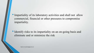 • Impartiality of its laboratory activities and shall not allow
commercial, financial or other pressures to compromise
impartiality.
• Identify risks to its impartiality on an on-going basis and
eliminate and or minimize the risk
Saikiran.Koyalkar89@gmail.com
 